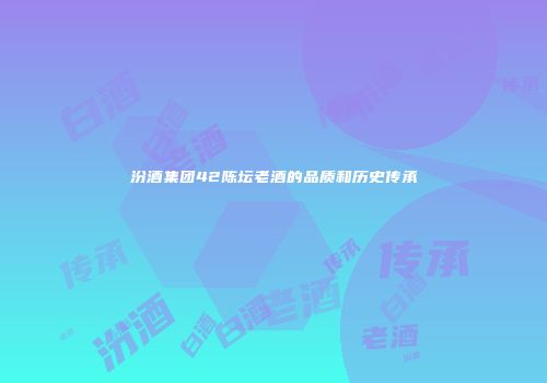 汾酒集团42陈坛老酒的品质和历史传承