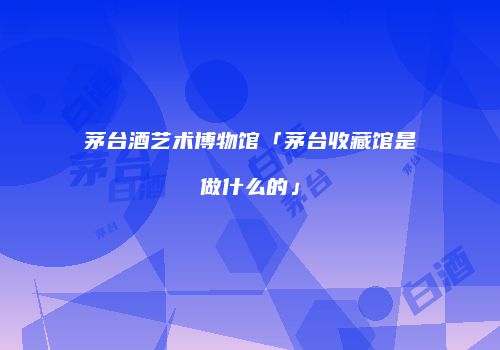 茅台酒艺术博物馆「茅台收藏馆是做什么的」