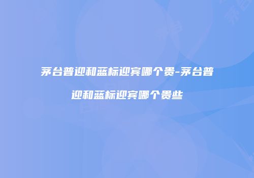 茅台普迎和蓝标迎宾哪个贵-茅台普迎和蓝标迎宾哪个贵些