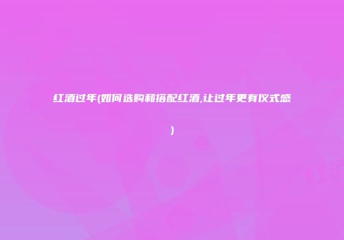 红酒过年(如何选购和搭配红酒,让过年更有仪式感)