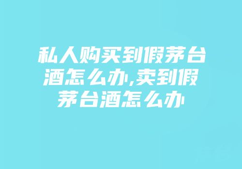 私人购买到假茅台酒怎么办,卖到假茅台酒怎么办