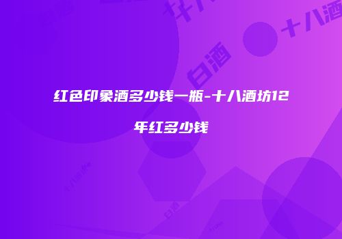 红色印象酒多少钱一瓶-十八酒坊12年红多少钱