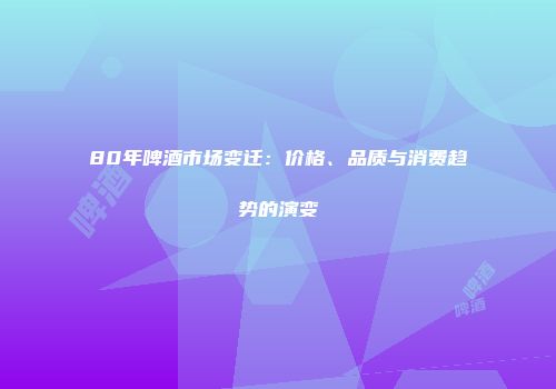 80年啤酒市场变迁：价格、品质与消费趋势的演变