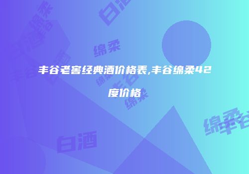 丰谷老窖经典酒价格表,丰谷绵柔42度价格