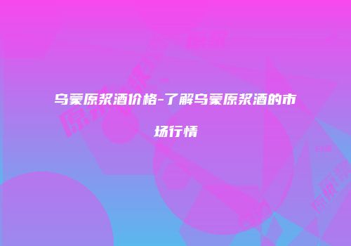 乌蒙原浆酒价格-了解乌蒙原浆酒的市场行情