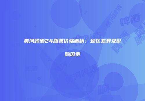 黄河啤酒24瓶装价格解析：地区差异及影响因素