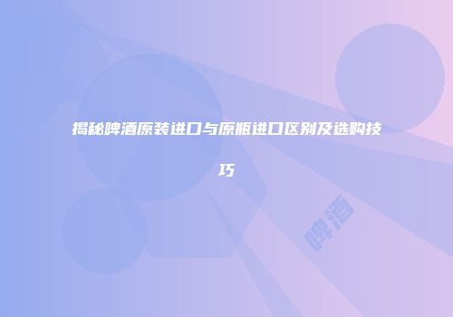 揭秘啤酒原装进口与原瓶进口区别及选购技巧