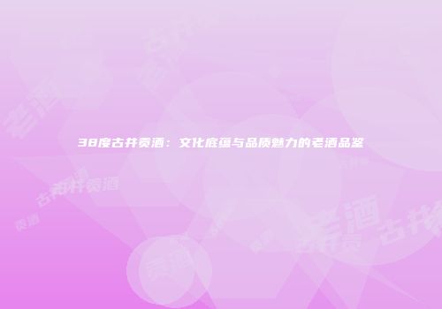 38度古井贡酒：文化底蕴与品质魅力的老酒品鉴