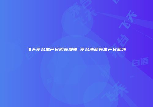 飞天茅台生产日期在哪里_茅台酒都有生产日期吗