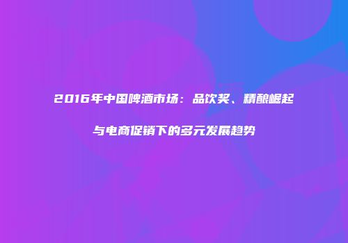2016年中国啤酒市场：品饮奖、精酿崛起与电商促销下的多元发展趋势