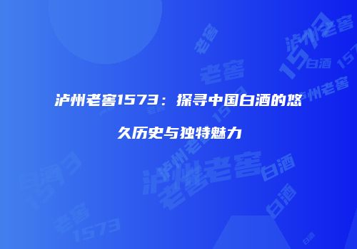 泸州老窖1573：探寻中国白酒的悠久历史与独特魅力