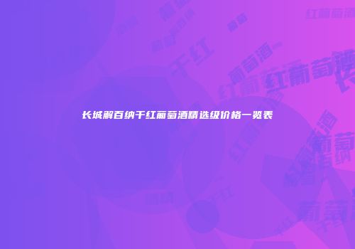长城解百纳干红葡萄酒精选级价格一览表