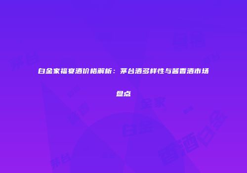 白金家福宴酒价格解析：茅台酒多样性与酱香酒市场盘点