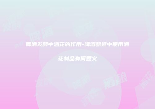 啤酒发酵中酒花的作用-啤酒酿造中使用酒花制品有何意义