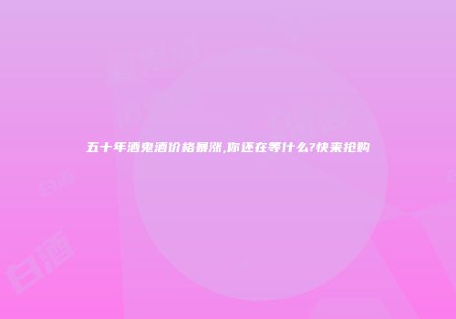 五十年酒鬼酒价格暴涨,你还在等什么?快来抢购