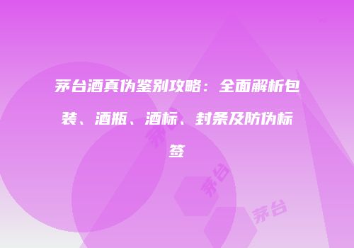 茅台酒真伪鉴别攻略：全面解析包装、酒瓶、酒标、封条及防伪标签
