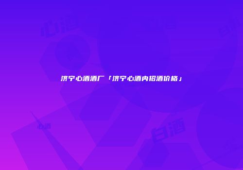 济宁心酒酒厂「济宁心酒内招酒价格」