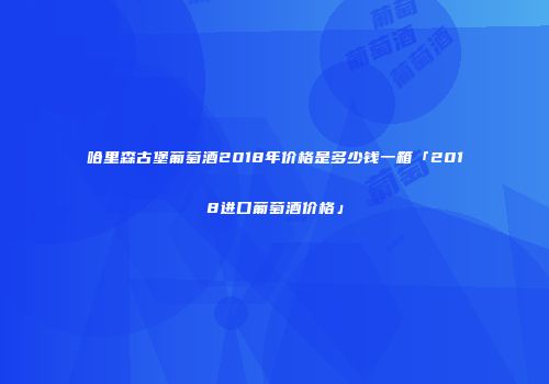 哈里森古堡葡萄酒2018年价格是多少钱一箱「2018进口葡萄酒价格」