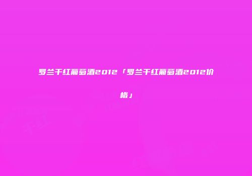 罗兰干红葡萄酒2012「罗兰干红葡萄酒2012价格」