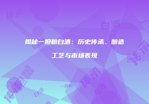 揭秘一担粮白酒：历史传承、酿造工艺与市场表现