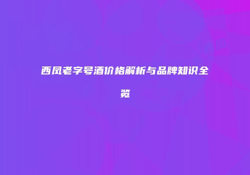 西凤老字号酒价格解析与品牌知识全览