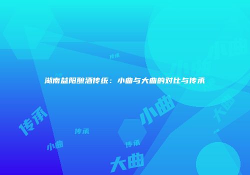 湖南益阳酿酒传统：小曲与大曲的对比与传承