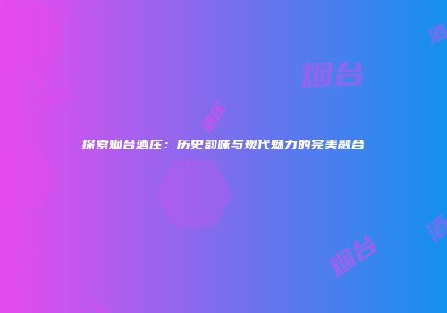 探索烟台酒庄：历史韵味与现代魅力的完美融合