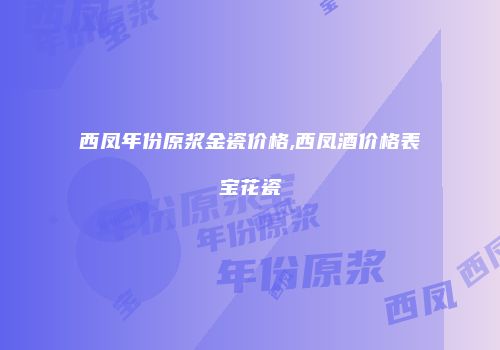 西凤年份原浆金瓷价格,西凤酒价格表宝花瓷