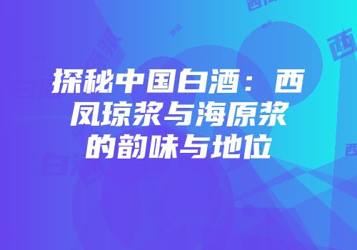 探秘中国白酒：西凤琼浆与海原浆的韵味与地位