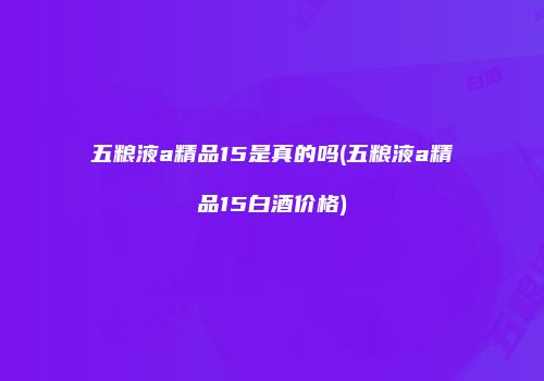 五粮液a精品15是真的吗(五粮液a精品15白酒价格)