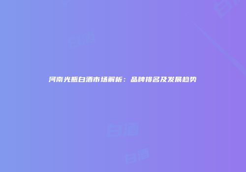 河南光瓶白酒市场解析：品牌排名及发展趋势