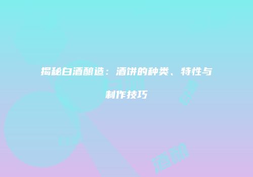 揭秘白酒酿造：酒饼的种类、特性与制作技巧