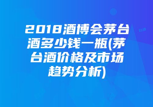 2018酒博会茅台酒多少钱一瓶(茅台酒价格及市场趋势分析)