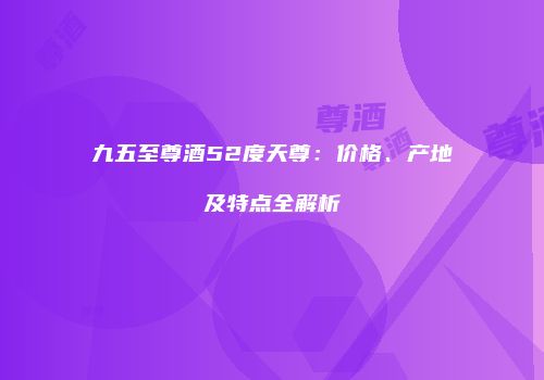 九五至尊酒52度天尊：价格、产地及特点全解析