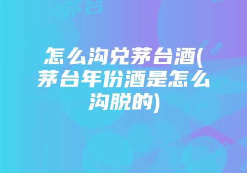 怎么沟兑茅台酒(茅台年份酒是怎么沟脱的)