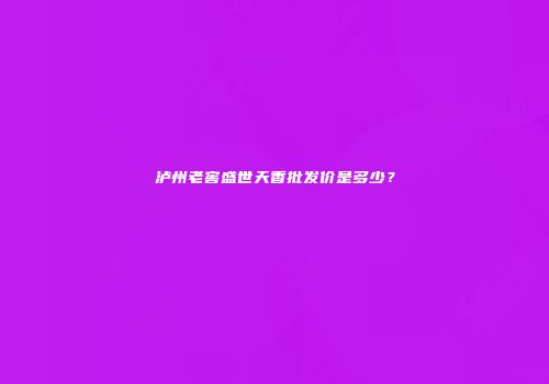 泸州老窖盛世天香批发价是多少？