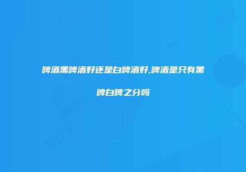 啤酒黑啤酒好还是白啤酒好,啤酒是只有黑啤白啤之分吗