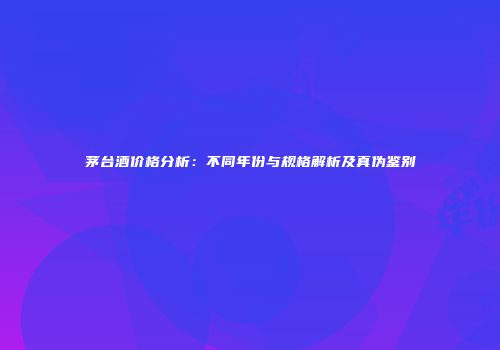 茅台酒价格分析：不同年份与规格解析及真伪鉴别