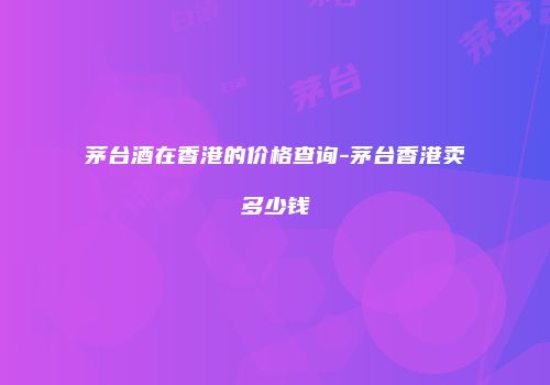 茅台酒在香港的价格查询-茅台香港卖多少钱