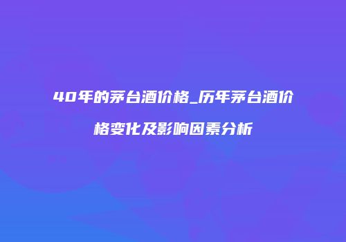 40年的茅台酒价格_历年茅台酒价格变化及影响因素分析