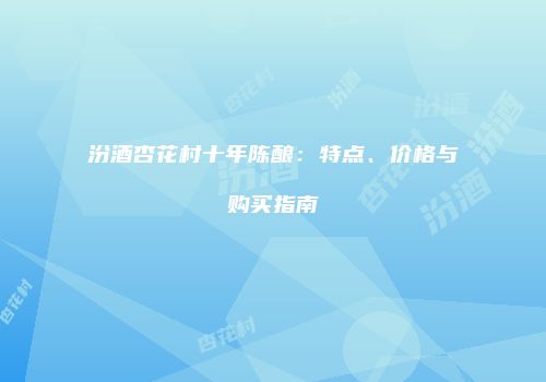 汾酒杏花村十年陈酿：特点、价格与购买指南
