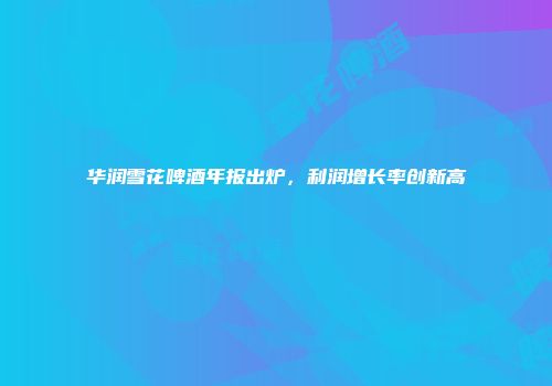 华润雪花啤酒年报出炉，利润增长率创新高