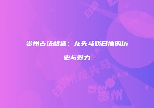 贵州古法酿造：龙头马奶白酒的历史与魅力
