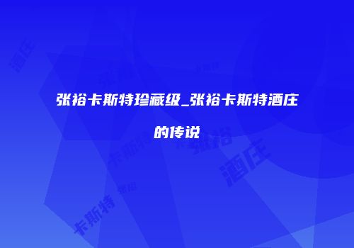 张裕卡斯特珍藏级_张裕卡斯特酒庄的传说