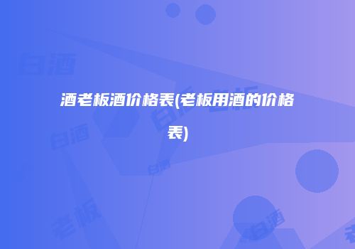 酒老板酒价格表(老板用酒的价格表)