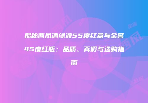 揭秘西凤酒绿波55度红盒与金窖45度红瓶：品质、真假与选购指南