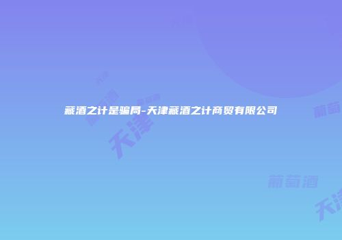 藏酒之计是骗局-天津藏酒之计商贸有限公司