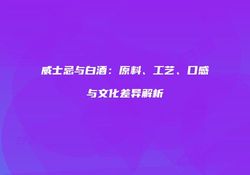 威士忌与白酒：原料、工艺、口感与文化差异解析