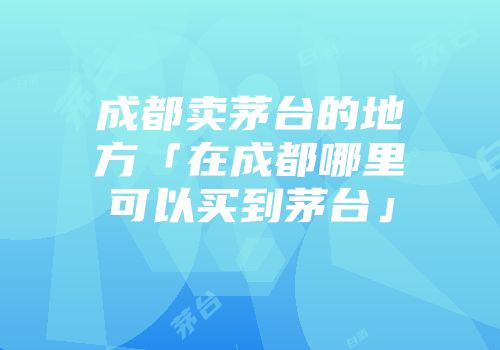 成都卖茅台的地方「在成都哪里可以买到茅台」