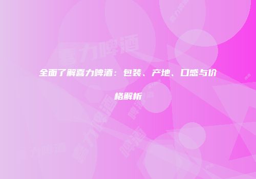 全面了解喜力啤酒：包装、产地、口感与价格解析